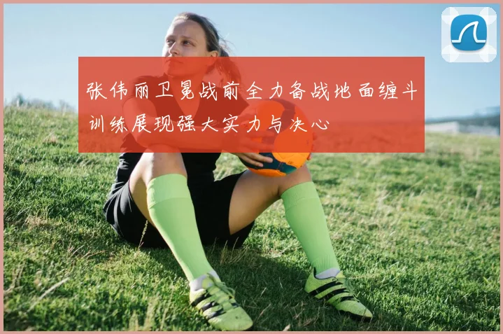 张伟丽卫冕战前全力备战地面缠斗训练展现强大实力与决心