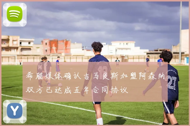 希腊媒体确认吉马良斯加盟阿森纳双方已达成五年合同协议